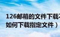 126邮箱的文件下载不了（126邮箱中的网盘如何下载指定文件）