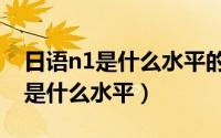 日语n1是什么水平的含金量有多大（日语n1是什么水平）