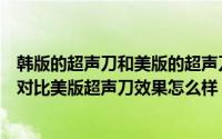 韩版的超声刀和美版的超声刀哪个好啊（美版超声刀和韩版对比美版超声刀效果怎么样）