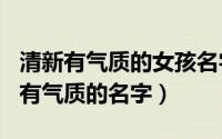 清新有气质的女孩名字120个（好听文雅女孩有气质的名字）