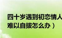 四十岁遇到初恋情人（40多岁遇到初恋情人难以自拔怎么办）