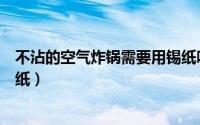 不沾的空气炸锅需要用锡纸吗（不沾的空气炸锅要不要用锡纸）