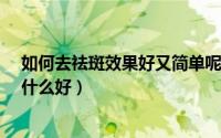 如何去祛斑效果好又简单呢?（怎样才能有效的祛斑去斑用什么好）