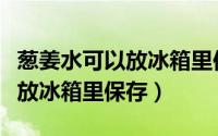 葱姜水可以放冰箱里保存吗（葱姜水可不可以放冰箱里保存）