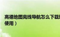 高德地图离线导航怎么下载地图包（高德地图离线导航怎么使用）