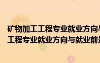 矿物加工工程专业就业方向与就业前景怎么样呢（矿物加工工程专业就业方向与就业前景怎么样）