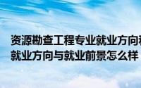 资源勘查工程专业就业方向和前景如何（资源勘查工程专业就业方向与就业前景怎么样）