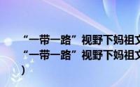 “一带一路”视野下妈祖文化传承发展研究，欧美卷（关于“一带一路”视野下妈祖文化传承发展研究，欧美卷的简介）