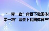 “一带一路”背景下我国体育产业发展体系研究（关于“一带一路”背景下我国体育产业发展体系研究的简介）