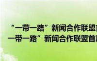 “一带一路”新闻合作联盟首届理事会议联合宣言（关于“一带一路”新闻合作联盟首届理事会议联合宣言的简介）