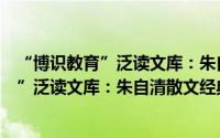 “博识教育”泛读文库：朱自清散文经典（关于“博识教育”泛读文库：朱自清散文经典的简介）