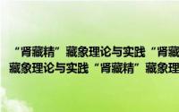 “肾藏精”藏象理论与实践“肾藏精”藏象理论与实践（关于“肾藏精”藏象理论与实践“肾藏精”藏象理论与实践的简介）