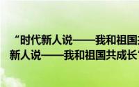 “时代新人说——我和祖国共成长”演讲大赛（关于“时代新人说——我和祖国共成长”演讲大赛的简介）