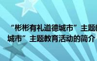 “彬彬有礼道德城市”主题教育活动（关于“彬彬有礼道德城市”主题教育活动的简介）