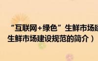 “互联网+绿色”生鲜市场建设规范（关于“互联网+绿色”生鲜市场建设规范的简介）