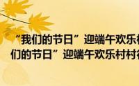 “我们的节日”迎端午欢乐村村行专场文艺演出（关于“我们的节日”迎端午欢乐村村行专场文艺演出的简介）