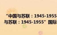 “中国与苏联：1945-1955”国际学术研讨会（关于“中国与苏联：1945-1955”国际学术研讨会的简介）