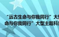 “远古生命与你我同行”大型主题科普论坛（关于“远古生命与你我同行”大型主题科普论坛的简介）