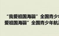 “我爱祖国海疆”全国青少年航海模型教育竞赛（关于“我爱祖国海疆”全国青少年航海模型教育竞赛的简介）