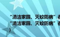 “清洁家园、灭蚊防病”春季爱国卫生专题宣传活动（关于“清洁家园、灭蚊防病”春季爱国卫生专题宣传活动的简介）