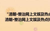 “清朗·整治网上文娱及热点排行乱象”专项行动（关于“清朗·整治网上文娱及热点排行乱象”专项行动的简介）