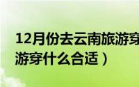 12月份去云南旅游穿什么（云南12月份去旅游穿什么合适）