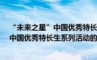 “未来之星”中国优秀特长生系列活动（关于“未来之星”中国优秀特长生系列活动的简介）