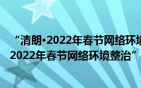 “清朗·2022年春节网络环境整治”专项行动（关于“清朗·2022年春节网络环境整治”专项行动的简介）