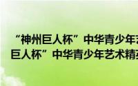 “神州巨人杯”中华青少年艺术精英评选盛会（关于“神州巨人杯”中华青少年艺术精英评选盛会的简介）