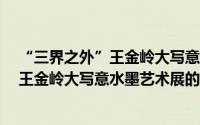 “三界之外”王金岭大写意水墨艺术展（关于“三界之外”王金岭大写意水墨艺术展的简介）