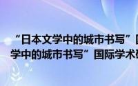 “日本文学中的城市书写”国际学术研讨会（关于“日本文学中的城市书写”国际学术研讨会的简介）