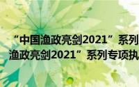 “中国渔政亮剑2021”系列专项执法行动方案（关于“中国渔政亮剑2021”系列专项执法行动方案的简介）