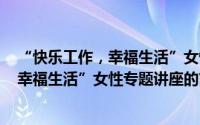 “快乐工作，幸福生活”女性专题讲座（关于“快乐工作，幸福生活”女性专题讲座的简介）