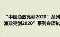 “中国渔政亮剑2020”系列专项执法行动方案（关于“中国渔政亮剑2020”系列专项执法行动方案的简介）