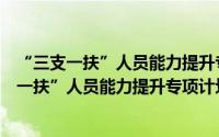 “三支一扶”人员能力提升专项计划实施方案（关于“三支一扶”人员能力提升专项计划实施方案的简介）