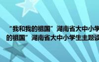 “我和我的祖国”湖南省大中小学生主题读书教育活动（关于“我和我的祖国”湖南省大中小学生主题读书教育活动的简介）