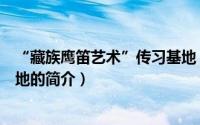 “藏族鹰笛艺术”传习基地（关于“藏族鹰笛艺术”传习基地的简介）