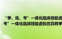 “学、练、考”一体化临床技能虚拟仿真教学建设项目（关于“学、练、考”一体化临床技能虚拟仿真教学建设项目的简介）