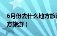 6月份去什么地方旅游（6月份适合去哪些地方旅游）