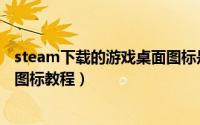 steam下载的游戏桌面图标是白色怎么办（steam修改桌面图标教程）