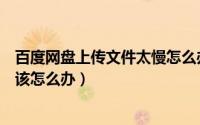 百度网盘上传文件太慢怎么办（百度云盘上传文件速度很慢该怎么办）