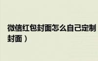 微信红包封面怎么自己定制（微信公众号怎么定制微信红包封面）