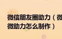 微信朋友圈助力（微助力活动怎么做,朋友圈微助力怎么制作）