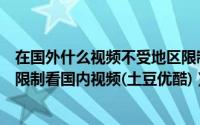 在国外什么视频不受地区限制（国外海外用户如何不受地区限制看国内视频(土豆优酷)）