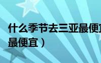 什么季节去三亚最便宜（什么时候去三亚旅游最便宜）