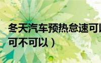 冬天汽车预热怠速可以吗（冬天汽车预热怠速可不可以）