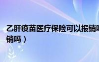 乙肝疫苗医疗保险可以报销吗（自费接种乙肝疫苗,保险能报销吗）