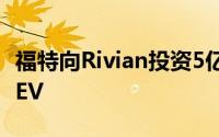 福特向Rivian投资5亿美元 将在其平台上开发EV