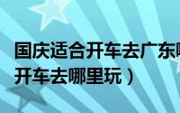 国庆适合开车去广东哪里玩（国庆在广东适合开车去哪里玩）