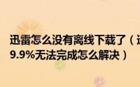 迅雷怎么没有离线下载了（迅雷7离线下载怎么用以及载到99.9%无法完成怎么解决）